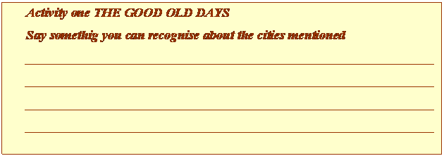 Cuadro de texto: Activity one THE GOOD OLD DAYS
Say somethig you can recognise about the cities mentioned
______________________________________________________________________________________________________________________________________________________________________________________________________________________________________________________________________________________________________________________

