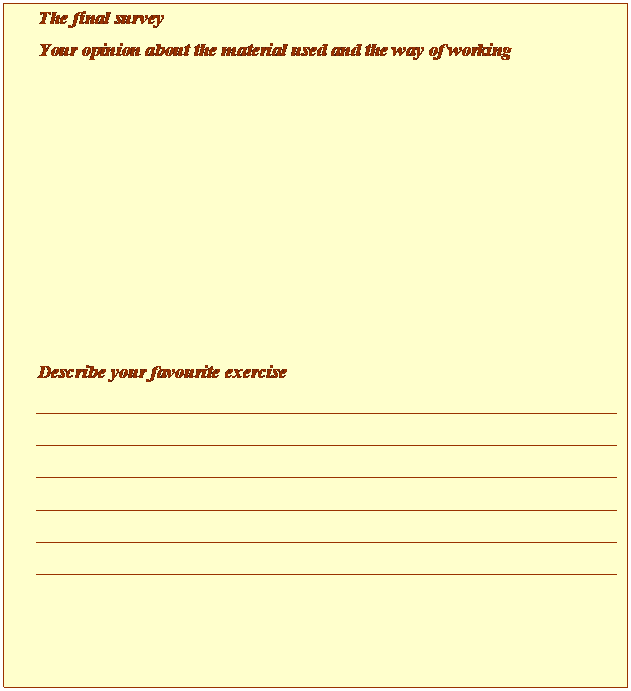 Cuadro de texto: The final survey
Your opinion about the material used and the way of working









Describe your favourite exercise
____________________________________________________________________________________________________________________________________________________________________________________________________________________________________________________________________________________________________________________________________________________________________________________

