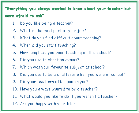 Cuadro de texto: Everything you always wanted to know about your teacher but were afraid to ask 
1.	Do you like being a teacher?
2.	What is the best part of your job?
3.	What do you find difficult about teaching?
4.	When did you start teaching?
5.	How long have you been teaching at this school?
6.	Did you use to cheat on exams?
7.	Which was your favourite subject at school?
8.	Did you use to be a chatterer when you were at school?
9.	Did your teachers often punish you?
10.	Have you always wanted to be a teacher?
11.	What would you like to do if you werent a teacher?
12.	Are you happy with your life?

